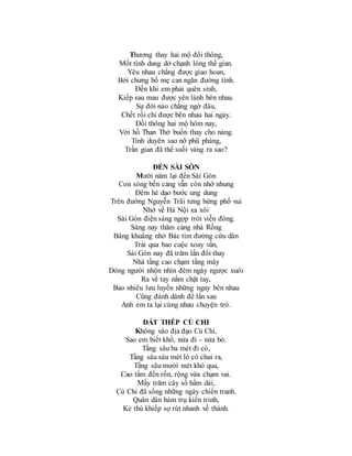Thương thay hai mộ đồi thông,
Mốt tình dang dở chạnh lòng thế gian.
Yêu nhau chẳng được giao hoan,
Bởi chưng bố mẹ can ngăn đường tình.
Đến khi em phải quên sinh,
Kiếp sau mau được yên lành bên nhau.
Sự đời nào chẳng ngờ đâu,
Chết rồi chỉ được bên nhau hai ngày.
Đồi thông hai mộ hôm nay,
Với hồ Than Thở buồn thay cho nàng.
Tình duyên sao nỡ phũ phàng,
Trần gian đã thế suối vàng ra sao?
ĐẾN SÀI SÒN
Mười năm lại đến Sài Gòn
Con sóng bến cảng vẫn còn nhớ nhung
Đêm hè dạo bước ung dung
Trên đường Nguyễn Trãi tưng bừng phố vui
Nhớ về Hà Nội xa xôi
Sài Gòn điện sáng ngợp trời viễn đông.
Sáng nay thăm cảng nhà Rồng
Bâng khuâng nhớ Bác tìm đường cứu dân
Trải qua bao cuộc xoay vần,
Sài Gòn nay đã trăm lần đổi thay
Nhà tầng cao chạm tầng mây
Dòng người nhộn nhìn đêm ngày ngược xuôi
Ra về tay nắm chặt tay,
Bao nhiêu lưu luyến những ngay bên nhau
Cũng đành dành để lần sau
Anh em ta lại cùng nhau chuyện trò.
ĐẤT THÉP CỦ CHI
Không vào địa đạo Củ Chi,
Sao em biết khổ, nửa đi – nửa bò.
Tầng sâu ba mét đi cò,
Tầng sâu sáu mét lò cò chui ra,
Tầng sâu mười mét khó qua,
Cao tầm đến rốn, rộng vừa chạm vai.
Mấy trăm cây số hầm dài,
Củ Chi đã sống những ngày chiến tranh.
Quân dân bám trụ kiên trinh,
Kẻ thù khiếp sợ rút nhanh về thành.
 