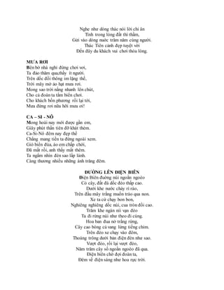 Nghe như dòng thác nói lời chi ân
Tình trong lòng đất thì thầm,
Gửi vào dòng nuớc trăm năm cùng người.
Thác Tiên cảnh đẹp tuyệt vời
Đến đây du khách vui chơi thỏa lòng.
MƯA RƠI
Bên bờ nhà nghỉ đứng chơi vơi,
Ta đảo thăm qua,thấy ít người.
Trên dốc đồi thông im lặng thế,
Trời mây mờ ảo hạt mưa rơi.
Mong sao trời nắng nhanh lên chút,
Cho cả đoàn ta tắm biển chơi.
Cho khách bốn phương rồi lại tới,
Mưa đừng rơi nữa hỡi mưa ơi!
CA – SI - NÔ
Mong hoài nay mới được gần em,
Giây phút thần tiên đỡ khát thèm.
Ca-Si-Nô đêm nay đẹp thế
Chẳng mang tiền ta đứng ngoài xem.
Gió biển đùa, áo em chấp chới,
Đã mất rồi, anh thấy mất thêm.
Ta ngắm nhìn đèn sao lấp lánh.
Càng thương nhiều những ánh trăng đêm.
ĐƯỜNG LÊN ĐIỆN BIÊN
Điện Biên đuờng núi ngoằn ngoèo
Cỏ cây, đất đá dốc đèo thấp cao.
Dưới khe nước chảy rì rào,
Trên đầu mây trắng muốn trào qua non.
Xe ta cứ chạy bon bon,
Nghiêng nghiêng dốc núi, cua tròn đồi cao.
Trăm khe ngàn níi vạn đèo
Ta đi rừng núi như theo đi cùng.
Hoa ban đua nở trắng rừng,
Cây cao bóng cả vang lừng tiếng chim.
Trên đèo xe chạy vào đêm,
Thoáng trông dưới bản điện đèn như sao.
Vượt đèo, rồi lại vượt đèo,
Năm trăm cây số ngoằn ngoèo đã qua.
Điện biên chờ đợi đoàn ta,
Đêm về điện sáng như hoa rực trời.
 