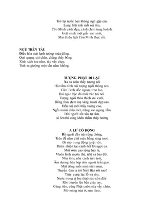 Trở lại nước bạn không ngờ gặp em.
Lung linh ánh mắt rọi tìm,
Côn Minh cảnh đẹp, cánh chim tung hoành.
Giật mình một giấc mơ xinh,
Mai đi du lịch Côn Minh thực rồi.
NGỦ TRÊN TÀU
Điều hòa mát lạnh tưởng mùa đông,
Quờ quạng cái chăn, chẳng thấy bông.
Xình xịch toa nằm, tàu vẫn chạy,
Tỉnh ra giường một vẫn nằm không.
TƯỢNG PHẬT DI LẠC
Xa xa nhìn thấy tượng rồi
Hút tầm đỉnh núi tượng ngồi thông reo.
Cẩm Bình dốc ngược treo leo,
Hai ngàn bậc đá mới trèo tới nơi.
Tượng ngồi thỏa thích vui cười,
Đồng thau đem mạ vàng mười đẹp sao.
Đến nơi mới thấy tượng cao,
Ngồi mười chín mét, trăng sao ngang tầm.
Đời người tốt xấu tự tâm,
Ai lên thì cũng khấn thầm thắp hương
A LƯ CỔ ĐỘNG
Bề ngoài đây núi rừng thông,
Trên đề năm chữ màu hồng sáng tươi.
Đi vào trong động tuyệt vời,
Thiên nhiên tạo cảnh hết lời ngợi ca.
Một vòm cao rộng bao la,
Muôn hình muôn thú, nhũ sa bao đời.
Như tiên, như cảnh trên trời,
Âm dương hòa hợp như người trần gian.
Một dòng suối mát miên man,
Thuyền đưa ta tới Niết Bàn rồi sao?
Thủy cung lạc lối ra vào,
Nước trong ai lọc thuở nào còn đây.
Rời thuyền lên bến chia tay,
Cùng tiên, cũng Phật cưỡi mây vẫy chào.
Mơ màng nửa ở, nửa theo,
 