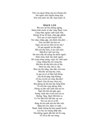 Trên cao ngoài động cáp treo đương chờ.
Hai người một chuyến đung đưa,
Trên mây dười núi vẫn chưa muốn về.
THẠCH LÂM
Núi non tạo hóa không ngừng,
Muôn hình muôn vẻ như rừng Thạch Lâm.
Cùng nhau ngoạn cảnh tuyệt trần,
Đường đi lạc lối bước chân gập ghềnh.
Tích xưa có một chuyến tình,
Tìm nhau chẳng gặp, nên đành chia phôi …
Trên cao khối đá chơi vơi,
Ngàn cân sợi tóc biết rơi lúc nào?
Đi qua ngoảnh lại thở phào,
Đến nơi đáy biển, rì rào suối tuôn.
Mặt đá ái vuốt mà trơn,
Đá mòn chắc đã xuống lên nhiều người.
Hình chim, hình thú, hình người,
Rõ trong tưởng tượng, tuyệt vời cảnh quan.
Lưng chừng khe núi trông lên,
Một hòn đá nhỏ bên trên có lầu,.
Dưới kia mấy chú ve sầu,
Râm ran kêu nắng, như dầm trời mưa.
Một khe núi hẹp hay chưa,
Ai qua lọt cổ sẽ thừa tinh thông.
Núi đá đè nặng Ngộ Không,
Lỗ kia còn đó cái vòng đâu đây?
Thạch Lâm đá mọc chen cây,
Rêu phong kẽ đá mây bay bồng bềnh.
Từ trên lầu vọng phong đình,
Phóng xa tầm mắt cảnh tình mê tơi.
Ngồi bên bàn đá nghỉ ngơi,
Tưởng mình như ở trên trời cao xa.
Đường Tăng, Bạch Mã hiện ra,
Cả Trư Bát Giới khề khà say sưa …
Núi cao mà có cả hồ,
Rừng đá mà cảnh nên thơ hữu tình.
Rặng hoa tím, thảm cỏ xanh,
Thanh thanh đường đá lượn quanh bờ hồ.
Leo lên, leo xuống nhấp nhô,
Nếu không người dẫn khó dò lối sang.
Về rồi ta vẫn mơ màng,
 