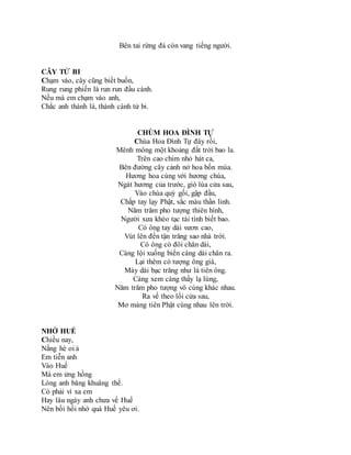 Bên tai rừng đá còn vang tiếng người.
CÂY TỬ BI
Chạm vào, cây cũng biết buồn,
Rung rung phiến lá run run đầu cành.
Nếu mà em chạm vào anh,
Chắc anh thành lá, thành cành tử bi.
CHÙM HOA ĐÌNH TỰ
Chùa Hoa Đình Tự đây rồi,
Mênh mông một khoảng đất trời bao la.
Trên cao chim nhỏ hát ca,
Bên đường cây cảnh nở hoa bốn mùa.
Hương hoa cùng với hương chùa,
Ngát hương của trước, gió lùa cửa sau,
Vào chùa quỳ gối, gập đầu,
Chắp tay lạy Phật, sắc màu thần linh.
Năm trăm pho tượng thiên hình,
Người xưa khéo tạc tài tình biết bao.
Có ông tay dài vươn cao,
Vút lên đến tận trăng sao nhà trời.
Có ông có đôi chân dài,
Càng lội xuống biển càng dài chân ra.
Lại thêm có tượng ông giá,
Mày dài bạc trăng như là tiên ông.
Càng xem càng thấy lạ lùng,
Năm trăm pho tượng vô cùng khác nhau.
Ra về theo lối cửa sau,
Mơ màng tiên Phật cùng nhau lên trời.
NHỚ HUẾ
Chiều nay,
Nắng hè oi ả
Em tiễn anh
Vào Huế
Má em ửng hồng
Lòng anh bâng khuâng thế.
Có phải vì xa em
Hay lâu ngày anh chưa về Huế
Nên bồi hồi nhớ quá Huế yêu ơi.
 