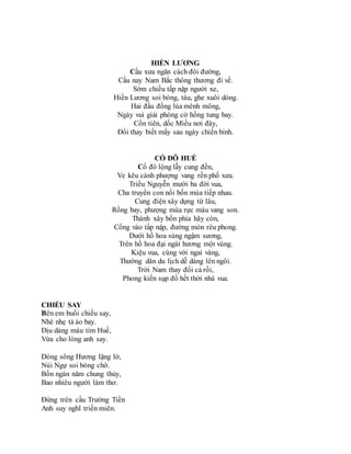 HIỀN LƯƠNG
Cầu xưa ngăn cách đôi đường,
Cầu nay Nam Bắc thông thương đi về.
Sớm chiều tấp nập người xe,
Hiền Lương soi bóng, tàu, ghe xuôi dòng.
Hai đầu đồng lúa mênh mông,
Ngày vui giải phóng cờ hồng tung bay.
Cồn tiên, dốc Miếu nơi đây,
Đổi thay biết mấy sau ngày chiến binh.
CỐ ĐÔ HUẾ
Cố đô lộng lẫy cung đền,
Ve kêu cành phượng vang rền phố xưa.
Triều Nguyễn mười ba đời vua,
Cha truyền con nối bốn mùa tiếp nhau.
Cung điện xây dựng từ lâu,
Rồng bay, phượng múa rực màu vang son.
Thành xây bốn phía hãy còn,
Cổng vào tấp nập, đường mòn rêu phong.
Dưới hồ hoa súng ngậm sương,
Trên hồ hoa đại ngát hương một vùng.
Kiệu vua, cùng với ngai vàng,
Thường dân du lịch dễ dàng lên ngôi.
Trời Nam thay đổi cả rồi,
Phong kiến sụp đổ hết thời nhà vua.
CHIỀU SAY
Bên em buổi chiều say,
Nhè nhẹ tà áo bay.
Dịu dàng màu tím Huế,
Vừa cho lòng anh say.
Dòng sông Hương lặng lờ,
Núi Ngự soi bóng chờ.
Bốn ngàn năm chung thủy,
Bao nhiêu người làm thơ.
Đứng trên cầu Trường Tiền
Anh suy nghĩ triền miên.
 