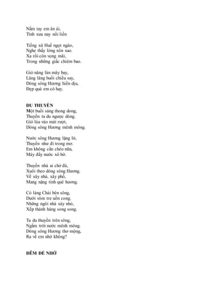 Nắm tay em ân ái,
Tình xưa nay nối liền
Tiếng xứ Huế ngọt ngào,
Nghe thấy lòng xôn xao.
Xa rồi còn vọng mãi,
Trong những giấc chiêm bao.
Gió nâng làn mây bay,
Lâng lâng buổi chiều say,
Dòng sông Hương hiền dịu,
Đẹp quá em có hay.
DU THUYỀN
Một buổi sáng thong dong,
Thuyền ta du ngược dòng.
Gió lùa vào mát rượi,
Dòng sông Hương mênh mông.
Nước sông Hương lặng lờ,
Thuyền như đi trong mơ.
Em không cần chèo nữa,
Máy đẩy nước xô bờ.
Thuyền nhà ai chở đá,
Xuôi theo dòng sông Hương.
Về xây nhà, xây phố,
Mang nặng tình quê hương.
Có làng Chài bên sông,
Dưới vòm tre uốn cong.
Những ngôi nhà xây nhỏ,
Xếp thành hàng song song.
Ta du thuyền trên sông,
Ngắm trời nước mênh mông.
Dòng sông Hương thơ mộng,
Ra về em nhớ không?
ĐÊM ĐỂ NHỚ
 