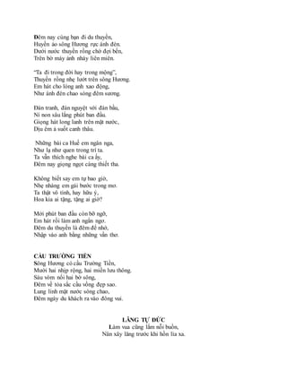 Đêm nay cùng bạn đi du thuyền,
Huyền ảo sông Hương rực ánh đèn.
Dưới nước thuyền rồng chờ đợi bến,
Trên bờ máy ảnh nháy liên miên.
“Ta đi trong đời hay trong mộng”,
Thuyền rồng nhẹ lướt trên sông Hương.
Em hát cho lòng anh xao động,
Như ánh đèn chao sóng đêm sương.
Đàn tranh, đàn nguyệt với đàn bầu,
Ní non sâu lắng phút ban đầu.
Giọng hát long lanh trên mặt nước,
Dịu êm ả suốt canh thâu.
Những bài ca Huế em ngân nga,
Như lạ như quen trong trí ta.
Ta vẫn thích nghe bài ca ấy,
Đêm nay giọng ngọt càng thiết tha.
Không biết say em tự bao giờ,
Nhẹ nhàng em gái bước trong mơ.
Ta thật vô tình, hay hữu ý,
Hoa kia ai tặng, tặng ai giờ?
Mới phút ban đầu còn bỡ ngỡ,
Em hát rồi làm anh ngẩn ngơ.
Đêm du thuyền là đêm để nhớ,
Nhập vào anh bằng những vần thơ.
CẦU TRƯỜNG TIỀN
Sông Hương có cầu Trường Tiền,
Mười hai nhịp rộng, hai miền lưu thông.
Sáu vòm nối hai bờ sông,
Đêm về tỏa sắc cầu vồng đẹp sao.
Lung linh mặt nước sóng chao,
Đêm ngày du khách ra vào đông vui.
LĂNG TỰ ĐỨC
Làm vua cũng lắm nỗi buồn,
Nân xây lăng trước khi hồn lìa xa.
 