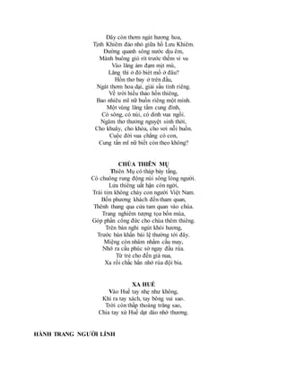 Đây còn thơm ngát hương hoa,
Tịnh Khiêm đảo nhỏ giữa hồ Lưu Khiêm.
Đường quanh sông nước dịu êm,
Mành buông gió rít trước thềm vi vu
Vào lăng ảm đạm mịt mù,
Lăng thì ở đó biét mồ ở đâu?
Hồn thơ bay ở trên đầu,
Ngát thơm hoa dại, giải sầu tình riêng.
Về trời hiếu thảo hồn thiêng,
Bao nhiêu mĩ nữ buồn riêng một mình.
Một vùng lăng tẩm cung đình,
Có sông, có núi, có dinh vua ngồi.
Ngâm thơ thưởng nguyệt sinh thời,
Cho khuây, cho khỏa, cho vơi nỗi buồn.
Cuộc đời vua chẳng có con,
Cung tần mĩ nữ biết còn theo không?
CHÙA THIÊN MỤ
Thiên Mụ có tháp bảy tầng,
Có chuông rung động núi sông lòng người.
Lửa thiêng uất hận còn ngời,
Trái tim không cháy con người Việt Nam.
Bốn phương khách đến tham quan,
Thênh thang qua cửa tam quan vào chùa.
Trang nghiêm tượng tọa bốn mùa,
Góp phần công đức cho chùa thêm thiêng.
Trên bàn nghi ngút khói hương,
Trước bàn khấn bái lệ thường tới đây.
Miệng còn nhâm nhẩm cầu may,
Nhớ ra cầu phúc sờ ngay đầu rùa.
Từ trẻ cho đến già nua,
Xa rồi chắc hẳn nhớ rùa đội bia.
XA HUẾ
Vào Huế tay nhẹ như không,
Khi ra tay xách, tay bông vui sao.
Trời còn thấp thoáng trăng sao,
Chia tay xứ Huế dạt dào nhớ thương.
HÀNH TRANG NGƯỜI LÍNH
 