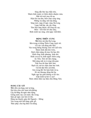 Sáng dần bức họa thần tiên,
Muôn hình muôn vẻ thiên nhiên nhuộm màu.
Mặt trời mới mọc đỏ au,
Hiện lên sau đảo, biển chao sóng vàng.
Những tia nắng mới dịu dàng,
Sáng tươi, rạng rỡ nạm vàng Hạ Long.
Lung linh bảy sắc cầu vồng,
Tâm hồn sảng khoái, nỗi lòng me say.
Biển – trời liền với đảo mây,
Bình minh rực sáng, sớm ngày tinh khôi.
ĐỘNG THIÊN CUNG
Một hòn núi đảo Hạ Long,
Bên trong có động Thiên Cung tuyệt vời.
Lối vào cửa động nhỏ thôi,
Vào trong thông thoáng vòm trời suối tiên.
Muôn hình nhũ đá ở trên,
Dưới chân măng đá mọc lên bao đời.
Hình rồng, hình phượng, hình dơi,
Hình con sư tử, hình người thiên cung.
Ao Tiên, Tiên nữ tắm chung,
Một nàng mất áo ở cùng trần gian
Tinh hoa thì thực khỏi bàn,
Rạch ròi, mờ ảo chứa chan bao tình.
Cột đá như bốn cột đình,
Góc trong Bồ Tát hiện hình từ xa.
Đi vào khoang động thứ ba,
Ngẩn ngơ lạc giữa đường ra lối vào.
Giật mình tự hỏi vì sao?
Thiên nhiên khéo tạc khéo đào Động Tiên.
HANG CẦU GỖ
Mới đến cửa hang mát lạ lùng,
Dơi kêu chiu chít lượn trên không.
Cây đa bằng đá ngàn năm đứng,
Giếng nước nay còn nước vẫn trong.
Quý gố ngày xưa làm vũ khí,
Đáng tan thuyền giặc đời Nguyên – Mông
Vào trong mới biết hang giấu gỗ,
Thán phục cha ông khéo léo dùng.
 