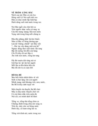 VỀ THĂM LĂNG BÁC
Vách cao núi Mác cỏ cây leo
Dòng suối Lê Nin suối mãi reo
Đàn cá chao mình lấp lánh bạc
Dưới dòng suối mát nước trong veo
Nơi Bác ngồi câu chin hót ca
Trên nguồn nhạc suốu cứ vang xa
Câu thơ mang nanựg hồn non nước
Vọng mãi trong lòng mỗi chúng ta
Đâu đây phảng phất làn hơi thuốc
Như có Bác về bóng thoáng qua
Làn đá “chông chênh” nơi Bác viết
“…Hai tay xây dựng một sơn hà”
Ngược dòng theo suối nước lần sang
Bậc đá xuống lên đến cửa hang
Cốc Pó đây rồi nơi Bác ở
Ấm tình non nước, tiếng âm vang
Pắc Bó muôn đời rừng núi ơi
Giữ bao kỷ vật ấm hơi người
Mỗi lần ta đến thêm bền chí
Bác đã cho ta cả cuộc đời
HỒ BA BỂ
Nào biết thiên nhiên khéo vẽ vời
Sinh ra ban tặng cho con người
Mênh mang một khoảng trời, non, nước,
Ba Bể là đây cảnh tuyệt vời
Một chuyến du thuyền Ba Bể chơi
Mây in đáy nước thuyền chơi vơi
Cỏ cây bám chắc trên sườn đá
Núi cúi, soi mình dưới bể khơi
Tiếng ve, tiếng thú tiếng chim ca
Chuông đánh trong chùa âm vọng ra
Trên ấy, mây vờn soi bóng nước
Dưới này, cá lượn sóng lan xa.
Tiếng trời đỉnh núi, nước trong veo
 