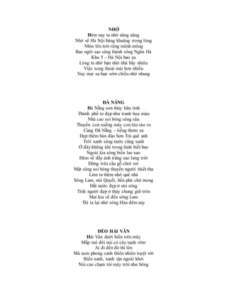 NHỚ
Đêm nay ta nhớ nâng nâng
Nhớ về Hà Nội bâng khuâng trong lòng
Nhìn lên trời rộng mênh mông
Bao ngôi sao sáng thành sông Ngân Hà
Khu 5 – Hà Nội bao xa
Lòng ta nhớ bạn nhớ nhà bấy nhiêu
Việc xong thoải mái hơn nhiều
Nay mai xa bạn sớm chiều nhớ nhung
ĐÀ NẴNG
Đà Nẵng sơn thủy hữu tình
Thành phố to đẹp như tranh họa màu
Nhà cao soi bóng sông sâu
Thuyền con xuồng máy con tàu vào ra
Cảng Đã Nẵng – tiếng thơm xa
Đẹp thêm bán đảo Sơn Trà quê anh
Trời xanh sông nước cũng xanh
Ở đây không khí trong lành biết bao
Ngoài kia sóng biển lao xao
Đêm về đầy ánh trăng sao lưng trời
Đứng trên cầu gỗ chơi vơi
Mặt sông soi bóng thuyền người thiết tha
Làm ta thêm nhớ quê nhà
Sông Lam, núi Quyết, bến phà chờ mong
Đất nước đẹp ở núi sông
Tình người đẹp ở thủy chung giữ tròn
Mai kia về đến sông Lam
Thì ta lại nhớ sông Hàn đêm nay
ĐÈO HẢI VÂN
Hải Vân dưới biển trên mây
Mấp mô đồi núi cỏ cây xanh rờm
Ai đi đến đó thì lên
Mà xem phong cảnh thiên nhiên tuyệt vời
Biển xanh, xanh tận ngoài khơi
Núi cao chạm tới mây trời như bông
 