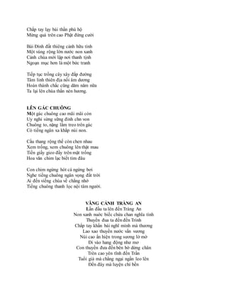 Chắp tay lạy bái thần phù hộ
Mừng quá trên cao Phật đứng cười
Bái Đính đất thiêng cảnh hữu tình
Một vùng rộng lớn nước non xanh
Cảnh chùa mới lập nơi thanh tịnh
Ngoạn mục hơn là một bức tranh
Tiếp tục trồng cây xây đắp đường
Tâm linh thiên địa nối âm dương
Hoàn thành chắc cũng dăm năm nữa
Ta lại lên chùa thắn nén hương.
LÊN GÁC CHUÔNG
Một gác chuông cao mãi mãi còn
Uy nghi sừng sững đỉnh chn von
Chuông to, nặng lắm treo trên gác
Có tiếng ngân xa khắp núi non.
Cầu thang rộng thế còn chen nhau
Xem trống, xem chuông lên thật mau
Tiền giấy gieo đầy trên mặt trống
Hoa văn chim lạc biết tìm đâu
Con chim ngừng hót cá ngừng bơi
Nghe tiếng chuông ngân vọng đất trời
Ai đến viếng chùa về chẳng nhớ
Tiếng chuông thanh lọc nội tâm người.
VÃNG CẢNH TRÀNG AN
Lần đầu ta lên đến Tràng An
Non xanh nuớc biếc chứa chan nghĩa tình
Thuyền đua ta đến đền Trình
Chắp tay khấn bái nghĩ mình mà thương
Lao xao thuyền nước vấn vương
Núi cao ẩn hiện trong sương lờ mờ
Đi vào hang động như mơ
Con thuyền đưa đến bên bờ dừng chân
Trên cao yên tĩnh đến Trần
Tuổi già mà chẳng ngại ngần leo lên
Đến đây mà luyện chí bền
 
