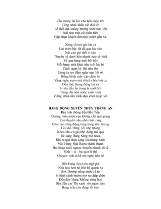 Cầu mong tài lộc cho hên cuộc đời
Cùng nhau khấn vái đôi lời
Lễ thời đặt xuống hương thời thắp lên
Núi non một cõi thần tiên
Gặp nhau khách đến mọi miền gần xa.
Xong rồi trở gót lần ra
Lao trăm bậc đá đã qua lúc vào
Núi cao gió thổi rì rào
Thuyền về dưới bến nhanh nào về thôi
Về qua hang mới bồi hồi
Mỗi hang một khác như trôi lạc bờ
Cảnh quan kỳ thú nên thơ
Lòng ta say đắm ngẩn ngơ lối về
Bồng bềnh mấy cặp chim le
Vắng nghe sườn núi chích chòe hót ca
Đền thờ, thung động lùi xa
In sâu dấu ấn trong ta suốt đời
Tràng An non nước xanh tươi
Viếng chùa vãn cảnh dạo chơi tuyệt vời
HANG ĐỘNG XUYÊN THỦY TRÀNG AN
Địa linh thông đến Đền Trần
Đương mùa nước cạn không cần quá giang
Con thuyền nho nhỏ rảnh rang
Chui qua từng động từng hang nhẹ nhàng
Lối vào Hang Tối nhẹ nhàng
Khen cho cô gái nhớ đàng mà qua
Rẽ sang Hang Sáng mờ nhòa
Khi ra quả thực sáng lòa thung xanh
Vào Hang Nấu Rượu thanh thanh
Hai hàng xuôi ngược thuyền nhanh đi về
Sính – si – ba giọt lê thê
Chuyện tình ai kể mà nghe não nề
Đến Hang Seo Lớn đẹp ghê
Nhũ hoa hon bộ bốn bề quanh ta
Sơn Dương uống nước rề rà
In hình cánh bướm mở ra chập chờn
Đến đây Hang Khổng rộng hơn
Bên đền cay Thị xanh rờn ngàn năm
Hang trần còn đang tối tăm
 