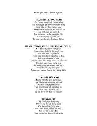 Có hai giọt nước, liền đôi trọn đời.
THĂM ĐỀN HOÀNG MƯỜI
Đền Thiêng thờ phụng Hoàng Mười
Mấy hôm ngập lụt nước trời mênh mông
Đứng trên đê, nhìn xuống sông
Tượng chìm trong nước mà lòng sót sa
Tâm linh giục giã người ta
Bao giờ nước rút, lại qua thăm đền
Cầu mong mọi sự bình yên
Tu tâm, tích đức cho đền thêm thiêng.
TRƯỚC TƯỢNG ĐÀI ĐẠI THI HÀO NGUYỄN DU
Cúi đầu đứng trước tượng đài
Mưa rơi tầm tã, khóc đời người xưa
Hai trăm năm, đã có thừa
Tấm lòng trinh bạch biết chừa ai đâu
Trải qua một cuộc bể dâu
Chuyện tình Kim – Thúy trước sau vẫn còn
Câu thơ, vang vọng nước non
Ấm trong giọng mẹ ru con mỗi ngày
Chắp tay im lặng phút giây
Ngậm ngùi nhớ cụ thương thay nàng Kiều.
TÌNH ĐẦU HỒI SINH
Tưởng rằng hai đứa quên nhau
Ngờ đâu lại gặp tình đầu hồi sinh
Ôm hôn xiết chặt khối tình
Ngỡ em còn giữ tiết trinh đến giờ
Nào ai biết trước chữ ngờ
Để anh thoát nợ, thẫn thờ với em.
THƯƠNG CHỊ
Chị tôi số phận long đong
Mồ côi cha mẹ và chồng là ba
Cái thời tuổi trẻ như hoa
Chiến tranh ập tới, thế là vèo trôi …
Chị tôi vất vả một đời
Nuôi em ăn học, hết thời tuổi xuân
 