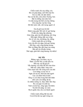 Chiến tranh chà cửa chẳng còn
Bà con giúp dựng cuối thôn túp lều
Em xa chắc chị nhớ nhiều
Hai em bộ đội, sớm chiều Trường Sơn
Bặt tin những tám năm hơn
Cả nhà mong đợi biết còn hay không
Chị cùng bao mẹ héo lòng
Đã khô nước mắt, chờ mong người về
Em đi giữ trọn lời thể
Đánh xong giặc Mỹ mới về quê hương
Ở nhà xây dựng hậu phương
Góp công, góp của tiền phương yên lòng
Đến ngày thống nhất non sông
Em về với chị, chị không lấy chồng
Chiến tranh đứt sợi tơ hồng
Làm cho đời chị nặng tình quê hương
Đổi thay cuộc sống đường hoàng
Nhờ ơn Đảng Bác dân làng cưu mang
Bây giờ tóc đã pha sương
Nhớ ngày gian khổ càng thương chị nhiều!
MẸ TÔI
Những ngày còn khỏe, mẹ ra.
Thăm con Hà Nội, cả nhà đều vui.
Đến nay mẹ đã già rồi
Vẫn thương con cháu lần hồi sớm hôm
Mắt mờ, chân chậm, lưng còm
Chín mươi tuổi vẫn trông nom cửa nhà
Con mừng có mẹ vào ra
Nghe lời mẹ kể, thiết tha tình người
Các con thêm hiểu lẽ đời
Sống vì con cháu trong thời khó khăn
Khi cơm còn chẳng đủ ăn
Áo nhiều miếng vá, nhọc nhằn lắm thay
Ru con quạt rã cánh tay
Nuôi con ăn học, từng ngày lớn khôn
Nợ đời trĩu nặng vai mòn
Mẹ lo gánh chịu cho con thành người
Chiến tranh chống Mỹ kéo dài
Con đi bộ đội mẹ ngồi trông con
 