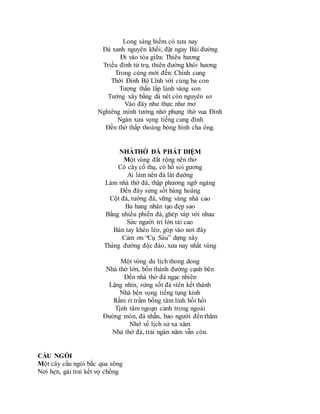 Long sàng hiếm có xưa nay
Đá xanh nguyên khối, đặt ngay Bái đường
Đi vào tòa giữa: Thiêu hương
Triều đình tứ trụ, thiên đường khói hương
Trong cùng mới đến: Chính cung
Thời Đinh Bộ Lĩnh với cùng ba con
Tượng thần lấp lánh vàng son
Tường xây bằng dá nét còn nguyên sơ
Vào đây như thực như mơ
Nghiêng mình tưởng nhớ phụng thờ vua Đinh
Ngàn xưa vọng tiếng cung đình
Đền thờ thấp thoáng bóng hình cha ông.
NHÀTHỜ ĐÁ PHÁT DIỆM
Một vùng đất rộng nên thơ
Có cây cổ thụ, có hồ soi gương
Ai làm nên đá lát đường
Làm nhà thờ đá, thập phương ngỡ ngàng
Đến đây sửng sốt bàng hoàng
Cột đá, tường đá, vững vàng nhà cao
Ba hang nhân tạo đẹp sao
Bằng nhiều phiến đá, ghép vàp với nhau
Sức người trí lớn tài cao
Bàn tay khéo léo, góp vào nơi đây
Cảm ơn “Cụ Sáu” dựng xây
Tháng đường độc đáo, xưa nay nhất vùng
Một vòng du lịch thong dong
Nhà thờ lớn, bốn thánh đường cạnh bên
Đến nhà thờ đá ngạc nhiên
Lặng nhìn, sửng sốt đá viên kết thành
Nhà bên vọng tiếng tụng kinh
Rầm rì trầm bổng tâm linh bồi hồi
Tịnh tâm ngoạn cảnh trong ngoài
Đường mòn, đá nhẵn, bao người đến thăm
Nhớ về lịch sử xa xăm
Nhà thờ đá, trải ngàn năm vẫn còn.
CẦU NGÓI
Một cây cầu ngói bắc qua sông
Nơi hẹn, gái trai kết vợ chồng
 