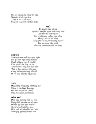 Bồi hồi ngoảnh lại rừng Tây Bắc.
Nhớ đồi A1 đã từng leo.
Xe lại đi rồi xa đất nước,
Càng xa càng nhớ biết bao nhiêu.
NHỚ
Có đi mới thấu nỗi xa
Người đi nhớ lắm người nhà mong luôn
Đêm nằm bố nhớ mẹ con
Gửi về đất nước nụ hôn mặn nồng
Ở đây cách trở núi sông
Mong cho con mẹ, tròn vuông mọi bề
Bao giờ xong việc bố về
Ôm con, ôm cả tình quê vào lòng
CÂU CÁ
Mới mưa nước suối đục ngầu ngầu
Sau giờ làm việc xuống núi câu
Chạch chấu no mồi đi câu hết
Kiên trì chờ đợi thấy lâu lâu
Trời tối muỗi rừng đua nhau đốt
Thôi về hẹn suối đến hôm sau
Chẳng hiểu vì sao hăng đến thế
Đi rồi chắc bến nhớ người câu
MƯA
Đang nắng bỗng dưng rợp bóng mờ
Mừng gì cây lá cứ đung đưa
Gió mùi ào qua khe cửa sổ
Mây đen sà đến, thế là mưa
ĐÊM NHỚ
Đêm nằm nhớ mẹ, nhớ các con
Không biết giờ này ngủ có ngon
Dế vẫn gảy đàn nghe rả rích
Xa xa bờ suối cóc kêu giòn
Đêm lạnh trở trăn chăn gối chiếc
Nhớ ngày gặp mẹ ấm môi son
 