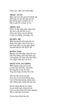 Chăm học, chăm làm là bổn phận
THUỘC VỀ EM
Ngày mải việc thời gian trôi nhanh quá
Đêm ngủ say nhè nhẹ giấc mơ êm
Đời bộ đội quản chi nhiều vất vả
Dẫu xa gần tất cả thuộc về em.
TRỒNG RAU
Chiều về nhạt nắng vắng tiếng chim
Ra vườn cuốc đất nhớ tới em
Trồng thử luống rau trên đất bạn
Cô gái Lào Thâng mãi đứng xem.
RỄ KIÊN TRÌ
Thấp thoáng đâu đây bóng Bác đi,
Rừng chân ngắm mãi rễ cây cây si
Ghi công chăm sóc bao ngày tháng,
Nên Bác đặt tên: RỄ KIÊN TRÌ
ĐƯỜNG XOÀI
Đường xoài đốm nắng trắng như hoa,
Nhớ Bác những chiều nhẹ bước qua,
Ước nguyện vào Nam chưa thực hiện,
Tim Người thổn thức lúc đi xa.
THĂM VÙNG ĐÁ CHÔNG
Một tiếng gà vang qua ba tỉnh
Là Sơn Tây, Phú Thọ, Hòa Bình.
Bờ sông Đà có cây yên tĩnh,
Vùng đá chông sơn thủy hữu tình.
Chín hai bậc đá lên sàn nhà,
Vòm cây cao trùm kín không gian,
Con về đây dâng hương tưởng niệm,
Nhớ những ngày chống Mỹ gian nan.
Nơi đá chông đất ấm hơi Người
Trong chiến tranh cất giữ thi hài
Cho con cháu muôn đời chiêm ngưỡng
Một vĩ nhân bất tử trên đời.
Tự hào thay thế hệ Bác Hồ,
 