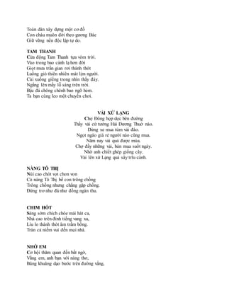 Toàn dân xây dựng một cơ đồ
Con cháu muôn đời theo gương Bác
Giữ vững nền độc lập tự do.
TAM THANH
Cửa động Tam Thanh tựa vòm trời.
Vào trong bao cảnh lạ hơn đời
Giọt mưa trần gian rơi thánh thót
Luồng gió thiên nhiên mát lịm người.
Cúi xuống giếng trong nhìn thấy đáy.
Ngẩng lên mấy lỗ sáng trên trời.
Bậc đá chông chênh bao ngõ hẻm.
Ta bạn cùng leo một chuyến chơi.
VẢI XỨ LẠNG
Chợ Đông họp dọc bên đường
Thấy vải cứ tưởng Hải Dương Thuở nào.
Dừng xe mua túm vải đào.
Ngọt ngào giá rẻ người nào cũng mua.
Năm nay vải quả được mùa.
Chợ đầy những vải, bán mua suốt ngày.
Nhờ anh chiết ghép giống cây.
Vải lên xứ Lạng quả sây trĩu cành.
NÀNG TÔ THỊ
Núi cao chót vọt chon von
Có nàng Tô Thị bế con trông chồng
Trông chồng nhưng chẳng gặp chồng.
Đứng trơ như đá như đồng ngàn thu.
CHIM HÓT
Sáng sớm chích chòe mải hát ca,
Nhà cao trên đỉnh tiếng vang xa,
Líu lo thánh thót âm trầm bổng.
Tràn cả niềm vui đến mọi nhà.
NHỚ EM
Cơ hội thăm quan đến bất ngờ,
Vắng em, anh bạn với nàng thơ,
Bâng khuâng dạo bước trên đường vắng,
 
