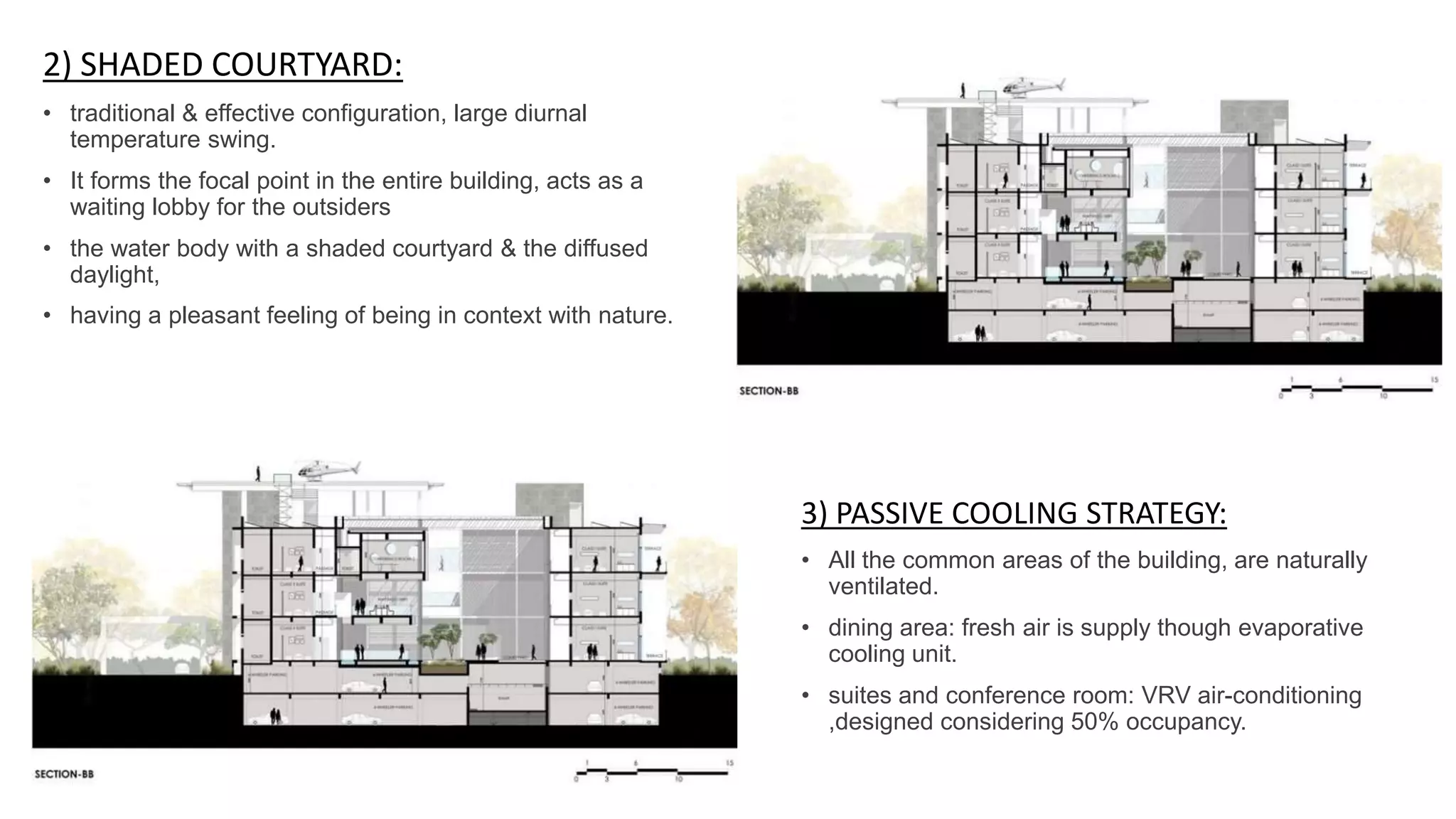 2) SHADED COURTYARD:
• traditional & effective configuration, large diurnal
temperature swing.
• It forms the focal point in the entire building, acts as a
waiting lobby for the outsiders
• the water body with a shaded courtyard & the diffused
daylight,
• having a pleasant feeling of being in context with nature.
3) PASSIVE COOLING STRATEGY:
• All the common areas of the building, are naturally
ventilated.
• dining area: fresh air is supply though evaporative
cooling unit.
• suites and conference room: VRV air-conditioning
,designed considering 50% occupancy.
 