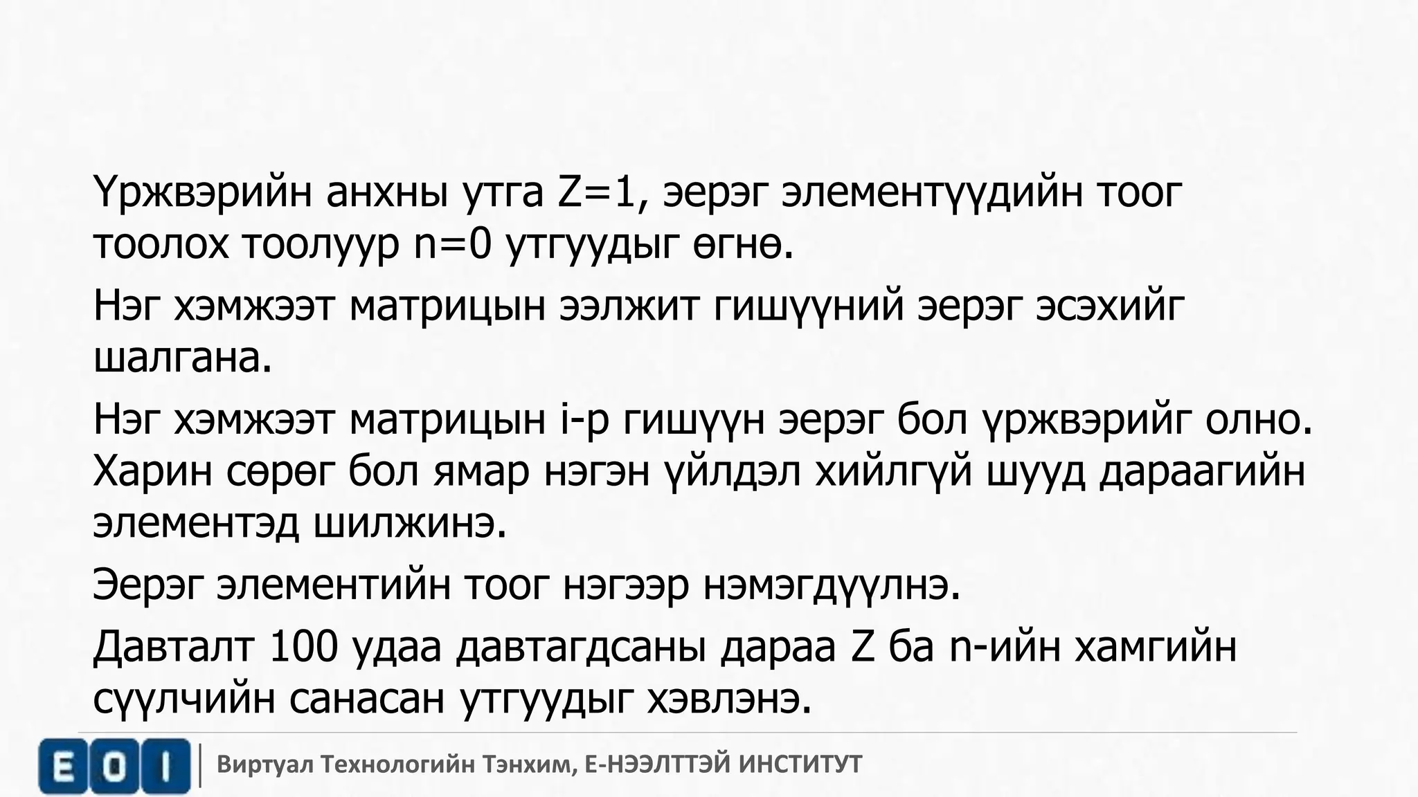 Үржвэрийн анхны утга Z=1, эерэг элементүүдийн тоог 
тоолох тоолуур n=0 утгуудыг өгнө. 
Нэг хэмжээт матрицын ээлжит гишүүний эерэг эсэхийг 
шалгана. 
Нэг хэмжээт матрицын i-р гишүүн эерэг бол үржвэрийг олно. 
Харин сөрөг бол ямар нэгэн үйлдэл хийлгүй шууд дараагийн 
элементэд шилжинэ. 
Эерэг элементийн тоог нэгээр нэмэгдүүлнэ. 
Давталт 100 удаа давтагдсаны дараа Z ба n-ийн хамгийн 
сүүлчийн санасан утгуудыг хэвлэнэ. 
Виртуал Технологийн Тэнхим, Е-НЭЭЛТТЭЙ ИНСТИТУТ 
 