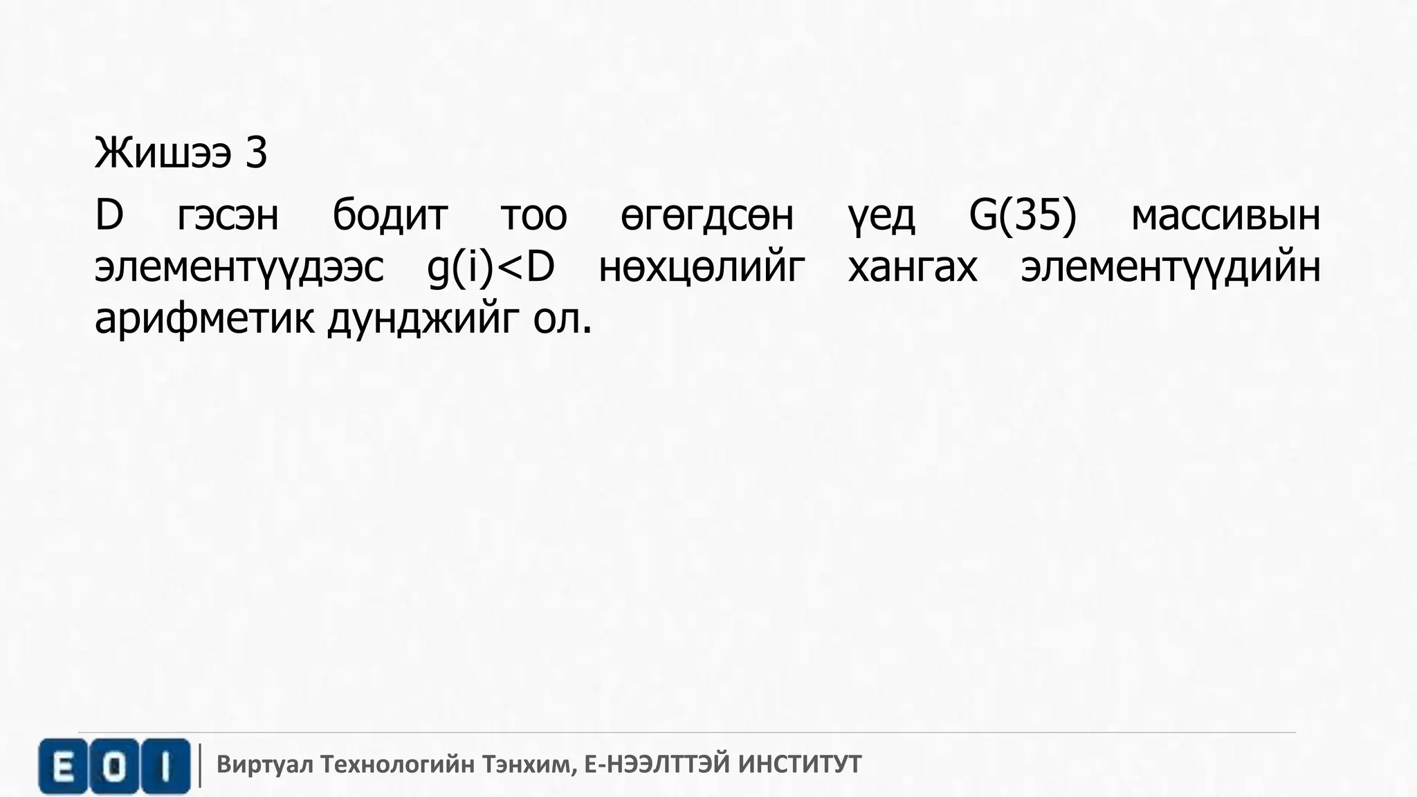 Жишээ 3 
D гэсэн бодит тоо өгөгдсөн үед G(35) массивын 
элементүүдээс g(i)<D нөхцөлийг хангах элементүүдийн 
арифметик дунджийг ол. 
Виртуал Технологийн Тэнхим, Е-НЭЭЛТТЭЙ ИНСТИТУТ 
 