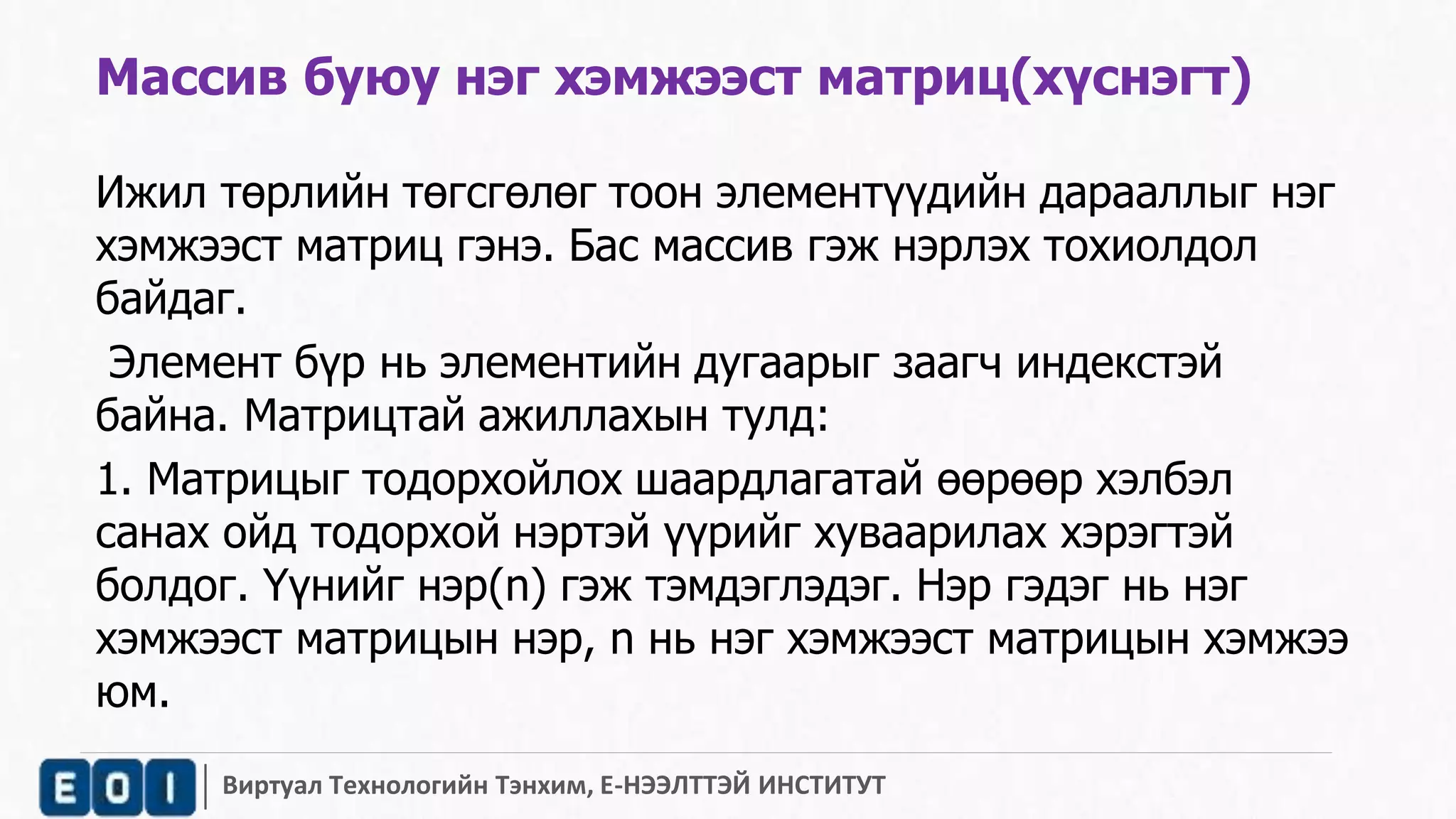 Массив буюу нэг хэмжээст матриц(хүснэгт) 
Ижил төрлийн төгсгөлөг тоон элементүүдийн дарааллыг нэг 
хэмжээст матриц гэнэ. Бас массив гэж нэрлэх тохиолдол 
байдаг. 
Элемент бүр нь элементийн дугаарыг заагч индекстэй 
байна. Матрицтай ажиллахын тулд: 
1. Матрицыг тодорхойлох шаардлагатай өөрөөр хэлбэл 
санах ойд тодорхой нэртэй үүрийг хуваарилах хэрэгтэй 
болдог. Үүнийг нэр(n) гэж тэмдэглэдэг. Нэр гэдэг нь нэг 
хэмжээст матрицын нэр, n нь нэг хэмжээст матрицын хэмжээ 
юм. 
Виртуал Технологийн Тэнхим, Е-НЭЭЛТТЭЙ ИНСТИТУТ 
 