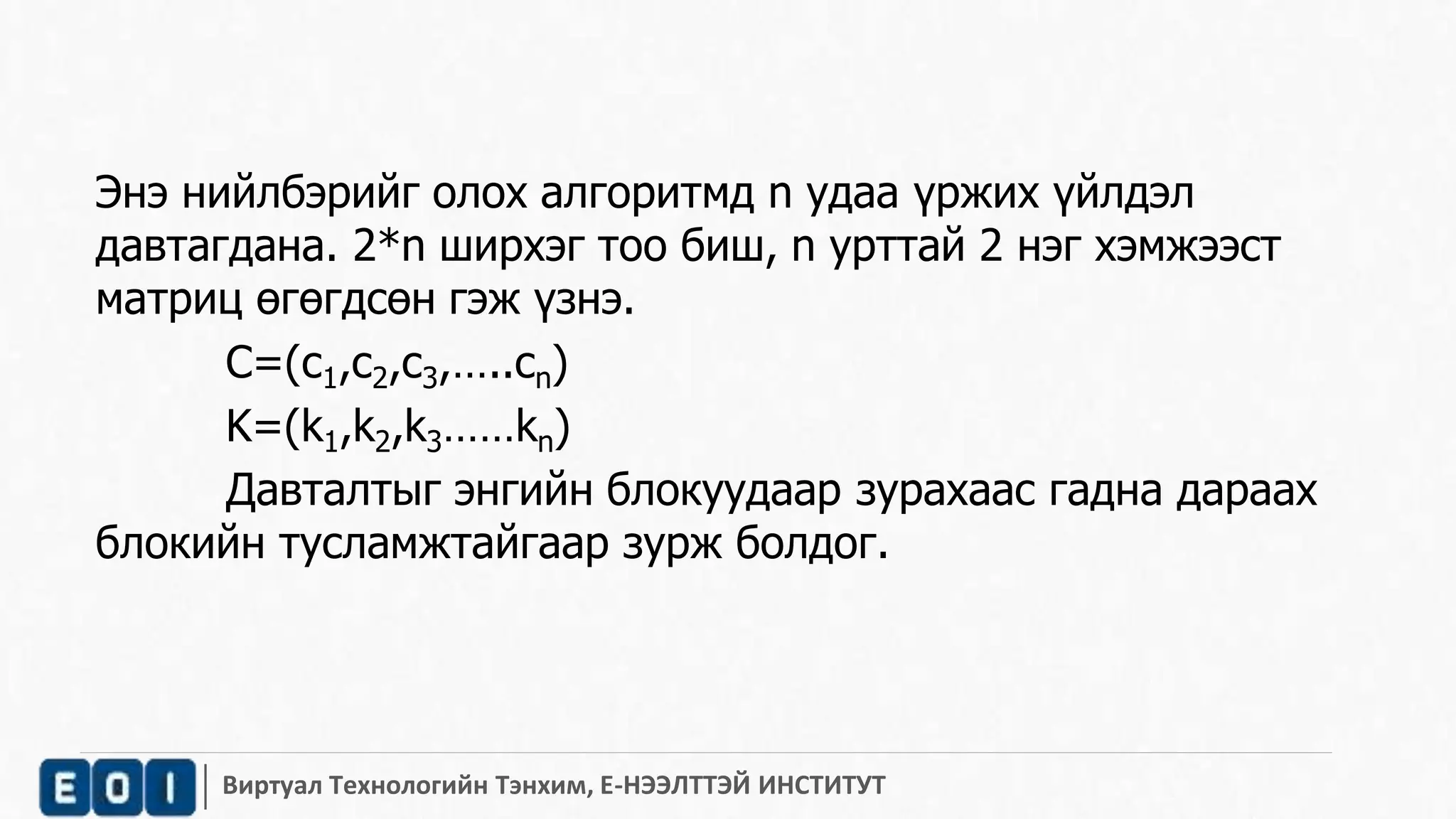 Энэ нийлбэрийг олох алгоритмд n удаа үржих үйлдэл 
давтагдана. 2*n ширхэг тоо биш, n урттай 2 нэг хэмжээст 
матриц өгөгдсөн гэж үзнэ. 
С=(c1,c2,c3,…..cn) 
K=(k1,k2,k3……kn) 
Давталтыг энгийн блокуудаар зурахаас гадна дараах 
блокийн тусламжтайгаар зурж болдог. 
Виртуал Технологийн Тэнхим, Е-НЭЭЛТТЭЙ ИНСТИТУТ 
 