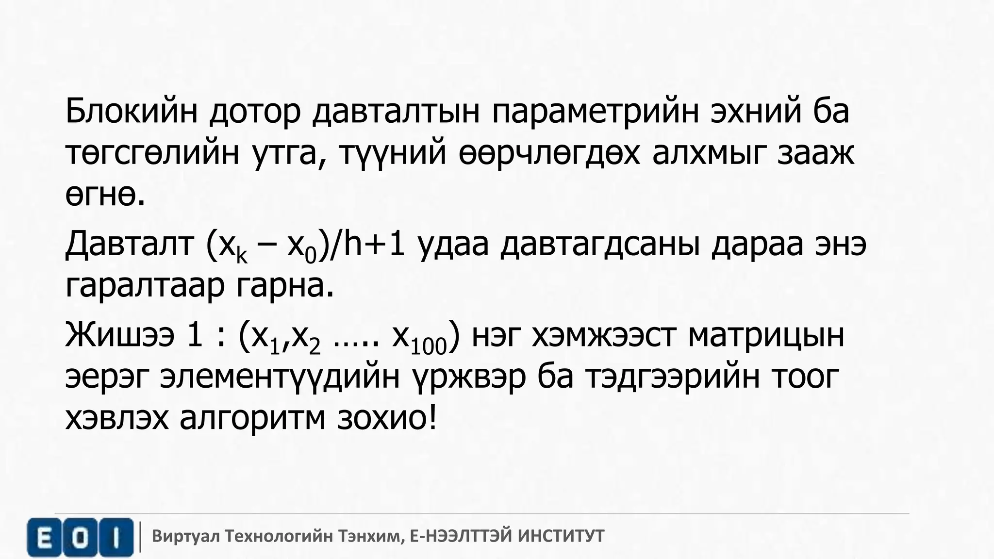 Блокийн дотор давталтын параметрийн эхний ба 
төгсгөлийн утга, түүний өөрчлөгдөх алхмыг зааж 
өгнө. 
Давталт (xk – x0)/h+1 удаа давтагдсаны дараа энэ 
гаралтаар гарна. 
Жишээ 1 : (x1,x2 ….. x100) нэг хэмжээст матрицын 
эерэг элементүүдийн үржвэр ба тэдгээрийн тоог 
хэвлэх алгоритм зохио! 
Виртуал Технологийн Тэнхим, Е-НЭЭЛТТЭЙ ИНСТИТУТ 
 