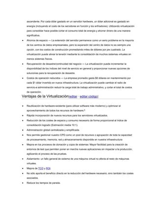 ascendente. Por cada dólar gastado en un servidor hardware, un dólar adicional es gastado en
energía (incluyendo el costo de los servidores en función y los enfriadores). Utilizando virtualización
para consolidar hace posible cortar el consumo total de energía y ahorrar dinero de una manera
significativa.
 Ahorros de espacio — La extensión del servidor permanece como un serio problema en la mayoría
de los centros de datos empresariales, pero la expansión del centro de datos no es siempre una
opción, con los costos de construcción promediando miles de dólares por pie cuadrado. La
virtualización puede aliviar la tensión mediante la consolidación de muchos sistemas virtuales en
menos sistemas físicos.
 Recuperación de desastre/continuidad del negocio — La virtualización puede incrementar la
disponibilidad de los índices del nivel de servicio en general y proporcionar nuevas opciones de
soluciones para la recuperación de desastre.
 Costos de operación reducidos — La empresa promedio gasta $8 dólares en mantenimiento por
cada $1 dólar invertido en nueva infraestructura. La virtualización puede cambiar el radio de
servicio-a administración reducir la carga total de trabajo administrativo, y cortar el total de costos
de operación.
Ventajas de la Virtualización[editar · editar código]
 Reutilización de hardware existente (para utilizar software más moderno) y optimizar el
aprovechamiento de todos los recursos de hardware.6
 Rápida incorporación de nuevos recursos para los servidores virtualizados.
 Reducción de los costes de espacio y consumo necesario de forma proporcional al índice de
consolidación logrado (Estimación media 10:1).
 Administración global centralizada y simplificada.
 Nos permite gestionar nuestro CPD como un pool de recursos o agrupación de toda la capacidad
de procesamiento, memoria, red y almacenamiento disponible en nuestra infraestructura
 Mejora en los procesos de clonación y copia de sistemas: Mayor facilidad para la creación de
entornos de test que permiten poner en marcha nuevas aplicaciones sin impactar a la producción,
agilizando el proceso de las pruebas.
 Aislamiento: un fallo general de sistema de una máquina virtual no afecta al resto de máquinas
virtuales.
 Mejora de TCO y ROI.
 No sólo aporta el beneficio directo en la reducción del hardware necesario, sino también los costes
asociados.
 Reduce los tiempos de parada.
 