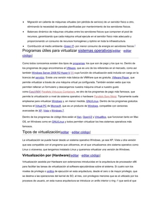  Migración en caliente de máquinas virtuales (sin pérdida de servicio) de un servidor físico a otro,
eliminando la necesidad de paradas planificadas por mantenimiento de los servidores físicos.
 Balanceo dinámico de máquinas virtuales entre los servidores físicos que componen el pool de
recursos, garantizando que cada máquina virtual ejecute en el servidor físico más adecuado y
proporcionando un consumo de recursos homogéneo y óptimo en toda la infraestructura.
 Contribución al medio ambiente -Green IT- por menor consumo de energía en servidores físicos.7
Programas útiles para virtualizar sistemas operativos[editar · editar
código]
Como todos conocemos existen dos tipos de programas: los que son de pago y los que no. Dentro de
los programas de pago encontramos el VMware, que es uno de los referentes en el mercado, como así
también Windows Server 2008 R2 Hyper-V [1] cuya función de virtualización está incluida sin cargo en la
licencia del servidor. Existe una versión más básica de VMWare que es gratuita, VMware Player, que
permite virtualizar a través de una máquina virtual ya configurada. También existen webs que nos
permiten rellenar un formulario y descargarnos nuestra máquina virtual a nuestro gusto
como EasyVMX! Parallels Virtuozzo Containers, es otro de los programas de pago más famosos, que
permite la virtualización a nivel de sistema operativo o hardware Parallels Bare Metal. Típicamente suele
emplearse para virtualizar Windows y, en menor medida, GNU/Linux. Dentro de los programas gratuitos
tenemos el Virtual PC de Microsoft, que es un producto de Windows, compatible con versiones
avanzadas de XP, Vista y Windows 7.
Dentro de los programas de código libre están el Xen, OpenVZ y VirtualBox, que funcionan tanto en Mac
OS, en Windows como en GNU/Linux y todos permiten virtualizar los tres sistemas operativos más
famosos.
Tipos de virtualización[editar · editar código]
La virtualización se puede hacer desde un sistema operativo Windows, ya sea XP, Vista u otra versión
que sea compatible con el programa que utilicemos, en el que virtualizamos otro sistema operativo como
Linux o viceversa, que tengamos instalado Linux y queramos virtualizar una versión de Windows.
Virtualización por (Hardware)[editar · editar código]
Virtualización asistida por Hardware son extensiones introducidas en la arquitectura de procesador x86
para facilitar las tareas de virtualización al software ejecutándose sobre el sistema. Si cuatro son los
niveles de privilegio o anillos de ejecución en esta arquitectura, desde el cero o de mayor privilegio, que
se destina a las operaciones del kernel de SO, al tres, con privilegios menores que es el utilizado por los
procesos de usuario, en esta nueva arquitectura se introduce un anillo interior o ring -1 que será el que
 