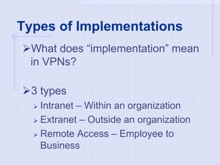 Types of Implementations
What does “implementation” mean
in VPNs?
3 types
 Intranet – Within an organization
 Extranet – Outside an organization
 Remote Access – Employee to
Business
 