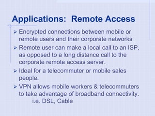 Applications: Remote Access
 Encrypted connections between mobile or
remote users and their corporate networks
 Remote user can make a local call to an ISP,
as opposed to a long distance call to the
corporate remote access server.
 Ideal for a telecommuter or mobile sales
people.
 VPN allows mobile workers & telecommuters
to take advantage of broadband connectivity.
i.e. DSL, Cable
 