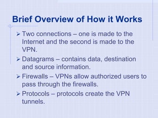 Brief Overview of How it Works
 Two connections – one is made to the
Internet and the second is made to the
VPN.
 Datagrams – contains data, destination
and source information.
 Firewalls – VPNs allow authorized users to
pass through the firewalls.
 Protocols – protocols create the VPN
tunnels.
 