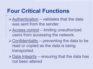 Four Critical Functions
Authentication – validates that the data
was sent from the sender.
Access control – limiting unauthorized
users from accessing the network.
Confidentiality – preventing the data to be
read or copied as the data is being
transported.
Data Integrity – ensuring that the data has
not been altered
 