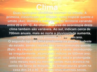 Duas tipologias climáticas ocorrem no estado. A primeira, classificada por Köppen como tropical quente e úmido (Aw); domina a maior parte do território variando entre 25 e 27 °C. As chuvas na área de ocorrência deste clima também são variáveis. Ao sul, indicam cerca de 700mm anuais, mais ao norte a pluviosidade aumenta, atingindo índices próximos a 1.200mm/ano. O segundo tipo de clima predomina na porção sudeste do estado, sendo classificado como semiárido quente (Bsh). As chuvas ocorrem durante o verão, distribuindo-se irregularmente, alcançando índices de 600mm/ano; pela baixa pluviosidade, a estação seca é prolongada (oito meses mais ou menos) sendo mais drástica no centro da Serra da Ibiapaba. As temperaturas giram na casa dos 24 a 40 °C, tendo seus invernos secos. Clima 
