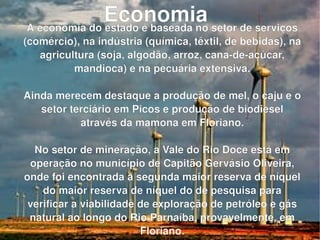 Economia   A economia do estado é baseada no setor de serviços (comércio), na indústria (química, têxtil, de bebidas), na agricultura (soja, algodão, arroz, cana-de-açúcar, mandioca) e na pecuária extensiva. Ainda merecem destaque a produção de mel, o caju e o setor terciário em Picos e produção de biodiesel através da mamona em Floriano. No setor de mineração, a Vale do Rio Doce está em operação no município de Capitão Gervásio Oliveira, onde foi encontrada a segunda maior reserva de níquel do maior reserva de níquel do de pesquisa para verificar a viabilidade de exploração de petróleo e gás natural ao longo do Rio Parnaíba, provavelmente, em Floriano. 