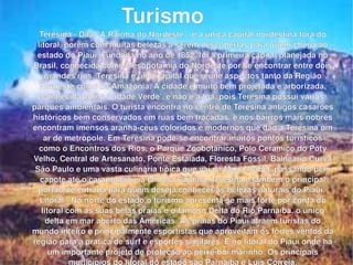 Teresina - Dita "A Rainha do Nordeste", é a única capital nordestina fora do litoral, porém com muitas belezas a serem descobertas para quem chega ao estado do Piauí. Fundada no ano de 1852, foi a primeira capital planejada no Brasil, conhecida como Mesopotâmia do Nordeste por se encontrar entre dois grandes rios. Teresina é uma capital que reune aspectos tanto da Região Nordeste como da Amazônia. A cidade é muito bem projetada e arborizada, conhecida como 'Cidade Verde', e não é a toa, pois Teresina possui vários parques ambientais. O turista encontra no centro de Teresina antigos casarões históricos bem conservados em ruas bem traçadas, e nos bairros mais nobres encontram imensos aranha-céus coloridos e modernos que dão a Teresina um ar de metrópole. Em Teresina pode-se encontrar muitos pontos turisticos como o Encontros dos Rios, o Parque Zoobotânico, Pólo Cerâmico do Poty Velho, Central de Artesanato, Ponte Estaiada, Floresta Fóssil, Balneário Curva São Paulo e uma vasta culinária típica que vai da Maria Isabel, passando pelo capote até o caranguejo e a famosa Cajuína. Teresina é também o principal portão de entrada para quem deseja conheçer as belezas naturais do Piauí.  Litoral - No norte do estado o turismo apresenta-se mais forte por conta do litoral com as suas belas praias e o famoso Delta do Rio Parnaíba, o único delta em mar aberto das Américas. As praias do Piauí atraem turistas do mundo inteiro e principalmente esportistas que aproveitam os fortes ventos da região para a prática de surf e esportes similares. É no litoral do Piauí onde há um importante projeto de proteção ao peixe-boi marinho. Os principais municípios do litoral do estado são Parnaíba e Luís Correia. Turismo 