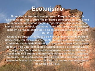 Ecoturismo Na região centro-norte encontra-se o Parque Ecológico da Cachoeira do Urubu, onde nos primeiros semestres de cada ano a abundância das quedas d'água proporcionam uma paisagem de imensa beleza conhecida como as "cataratas do iguaçu piauiense". Também na região centro-norte do estado encontra-se Cânion do Rio Poti. Destaca-se ainda, a realização do Festival de Inverno de Pedro II desde 2005. Por ter o clima de montanha, a Suíça Piauiense como é conhecida a cidade de Pedro II são realizadas shows com artistas do blues e do Jazz conhecidos nacionalmente e até internacional. Com jazidas de Opalas (pedra preciosa) o mirante do Gritador (localizada na Serra dos Matões com altitude de 700m), casarões coloniais, trilhas com cachoeiras e artesanatos são atrativos que fazem do Festival de Inverno de Pedro II, um dos maiores eventos do Estado do Piauí. 