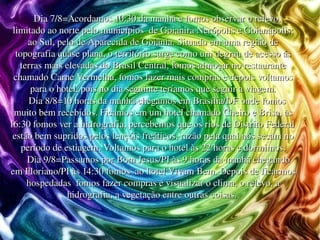 Dia 7/8=Acordamos 10:30 da manhã e fomos observar o relevo, limitado ao norte pelo municípios  de Goianira Nerópolis e Goianápolis; ao Sul, pelo de Aparecida de Goiânia. Situado em uma região de topografia quase plana, o território surge como um degrau de acesso ás terras mais elevadas do Brasil Central, fomos almoçar no restaurante chamado Carne Vermelha, fomos fazer mais compras e depois voltamos para o hotel, pois no dia seguinte teríamos que seguir a viagem. Dia 8/8=10 horas da manhã chegamos em Brasília/DF onde fomos muito bem recebidos. Ficamos em um hotel chamado Cheiro e Brisa, às 16:30 fomos ver a hidrografia, percebemos que os rios de Distrito Federal  estão bem supridos pelos lençóis freáticos, razão pela qual nós secam no período de estiagem. Voltamos para o hotel às 22 horas e dormimos. Dia 9/8=Passamos por Bom Jesus/PI às 9 horas da manhã chegando em Floriano/PI às 14:30 fomos  ao hotel Vivam Bem. Depois de ficarmos hospedadas  fomos fazer compras e visualizar o clima, o relevo, a hidrografia, a vegetação entre outras coisas.  