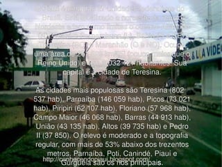 O Piauí é uma das 27 unidades federativas do Brasil. Está localizado a noroeste da região Nordeste e tem como limites o oceano Atlântico (N), Ceará e Pernambuco (L), Bahia (S e SE), Tocantins (SO) e Maranhão (O e NO). Ocupa uma área de 251 529 km²[5] (pouco maior que o Reino Unido) e tem 3 032 421 habitantes. Sua capital é a cidade de Teresina. As cidades mais populosas são Teresina (802 537 hab), Parnaíba (146 059 hab), Picos (73 021 hab), Piripiri (62 107 hab), Floriano (57 968 hab), Campo Maior (46 068 hab), Barras (44 913 hab), União (43 135 hab), Altos (39 735 hab) e Pedro II (37 850). O relevo é moderado e a topografia regular, com mais de 53% abaixo dos trezentos metros. Parnaíba, Poti, Canindé, Piauí e Gurguéia são os rios principai s . 
