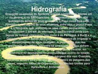 Hidrografia Enquanto os estados do Nordeste oriental contam com apenas um rio perene, o rio São Francisco, com aproximadamente 1 800 quilômetros dentro de seus territórios, o Piauí conta com o rio Parnaíba e com alguns de seus afluentes, entre eles o Uruçuí Preto e o Gurgueia, que, somando-se seus cursos permanentes, ultrapassam 2 600 km de extensão. O estado conta ainda com lagoas de notável expressão, tais como a de Parnaguá, a Buriti e a Cajueiro, que vêm sendo aproveitadas em projetos de irrigação e abastecimento de água na região . A perenidade dos rios piauienses, entretanto, encontra-se ameaçada. Os rios sofrem intenso processo de assoreamento, sempre crescente, em decorrência do desmatamento acentuado que ocorre no estado, principalmente nas nascentes e nas margens dos rios. O estado encontra-se com 82,5% de seu território dentro do polígono das secas, segundo dados da Organização das Nações Unidas para Agricultura e Alimentação   . 