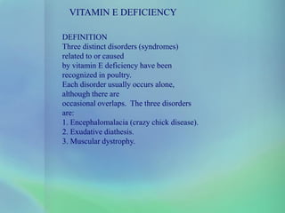 VITAMIN E DEFICIENCY
DEFINITION
Three distinct disorders (syndromes)
related to or caused
by vitamin E deficiency have been
recognized in poultry.
Each disorder usually occurs alone,
although there are
occasional overlaps. The three disorders
are:
1. Encephalomalacia (crazy chick disease).
2. Exudative diathesis.
3. Muscular dystrophy.
 