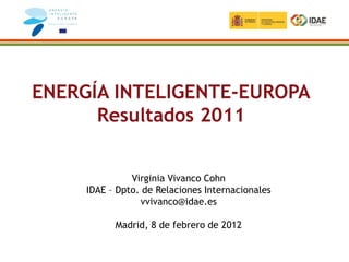 ENERGÍA INTELIGENTE-EUROPA
      Resultados 2011


               Virginia Vivanco Cohn
     IDAE – Dpto. de Relaciones Internacionales
                 vvivanco@idae.es

           Madrid, 8 de febrero de 2012
 