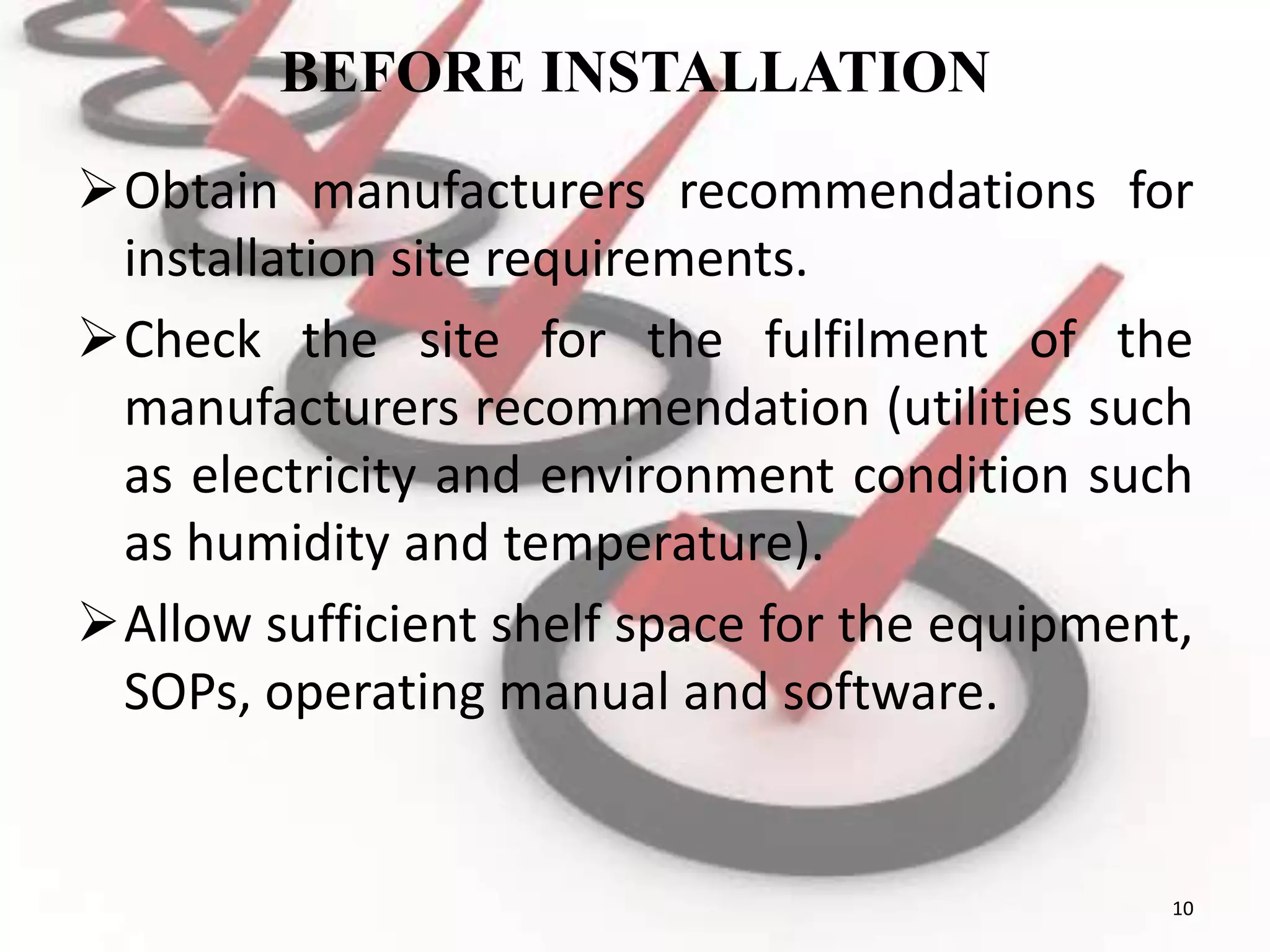 BEFORE INSTALLATION
Obtain manufacturers recommendations for
installation site requirements.
Check the site for the fulfilment of the
manufacturers recommendation (utilities such
as electricity and environment condition such
as humidity and temperature).
Allow sufficient shelf space for the equipment,
SOPs, operating manual and software.
10
 