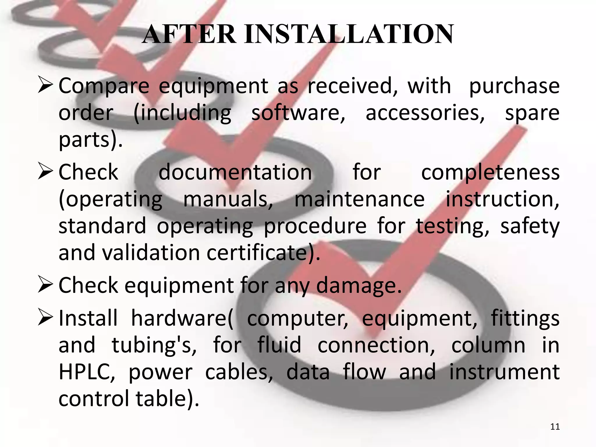 AFTER INSTALLATION
Compare equipment as received, with purchase
order (including software, accessories, spare
parts).
Check documentation for completeness
(operating manuals, maintenance instruction,
standard operating procedure for testing, safety
and validation certificate).
Check equipment for any damage.
Install hardware( computer, equipment, fittings
and tubing's, for fluid connection, column in
HPLC, power cables, data flow and instrument
control table).
11
 