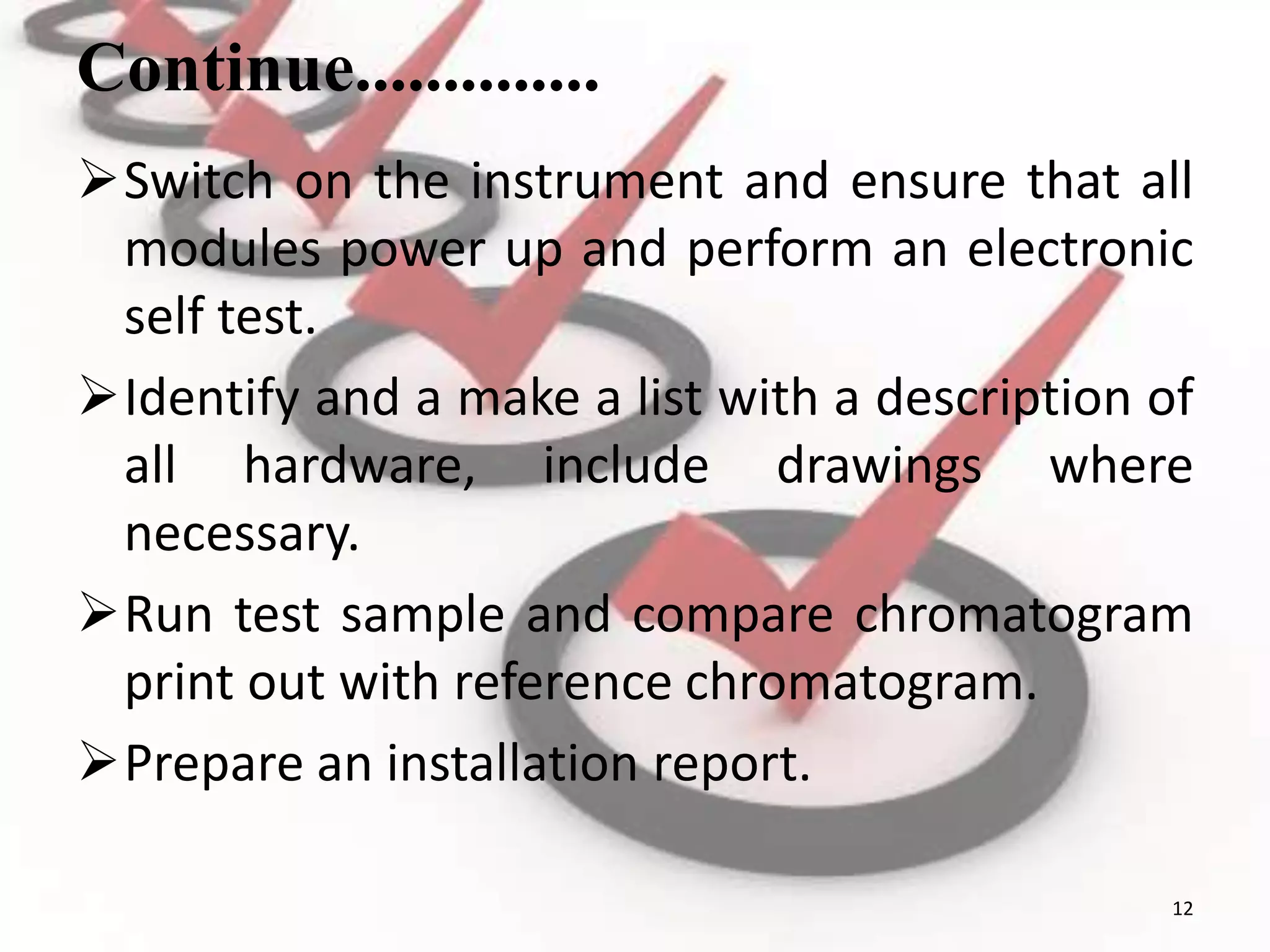 Continue..............
Switch on the instrument and ensure that all
modules power up and perform an electronic
self test.
Identify and a make a list with a description of
all hardware, include drawings where
necessary.
Run test sample and compare chromatogram
print out with reference chromatogram.
Prepare an installation report.
12
 