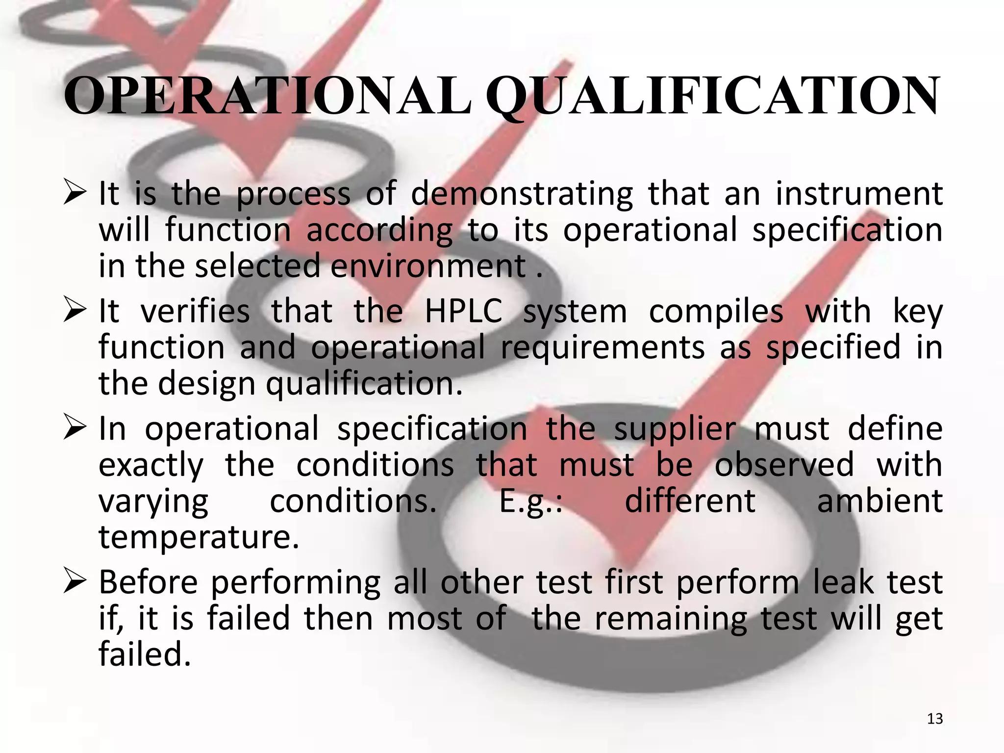 OPERATIONAL QUALIFICATION
 It is the process of demonstrating that an instrument
will function according to its operational specification
in the selected environment .
 It verifies that the HPLC system compiles with key
function and operational requirements as specified in
the design qualification.
 In operational specification the supplier must define
exactly the conditions that must be observed with
varying conditions. E.g.: different ambient
temperature.
 Before performing all other test first perform leak test
if, it is failed then most of the remaining test will get
failed.
13
 