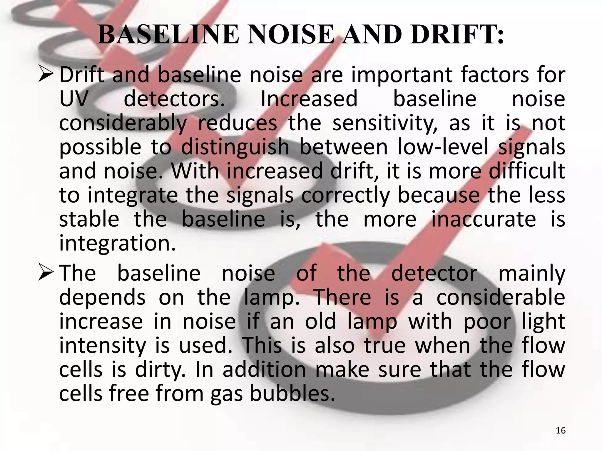 BASELINE NOISE AND DRIFT:
Drift and baseline noise are important factors for
UV detectors. Increased baseline noise
considerably reduces the sensitivity, as it is not
possible to distinguish between low-level signals
and noise. With increased drift, it is more difficult
to integrate the signals correctly because the less
stable the baseline is, the more inaccurate is
integration.
The baseline noise of the detector mainly
depends on the lamp. There is a considerable
increase in noise if an old lamp with poor light
intensity is used. This is also true when the flow
cells is dirty. In addition make sure that the flow
cells free from gas bubbles.
16
 