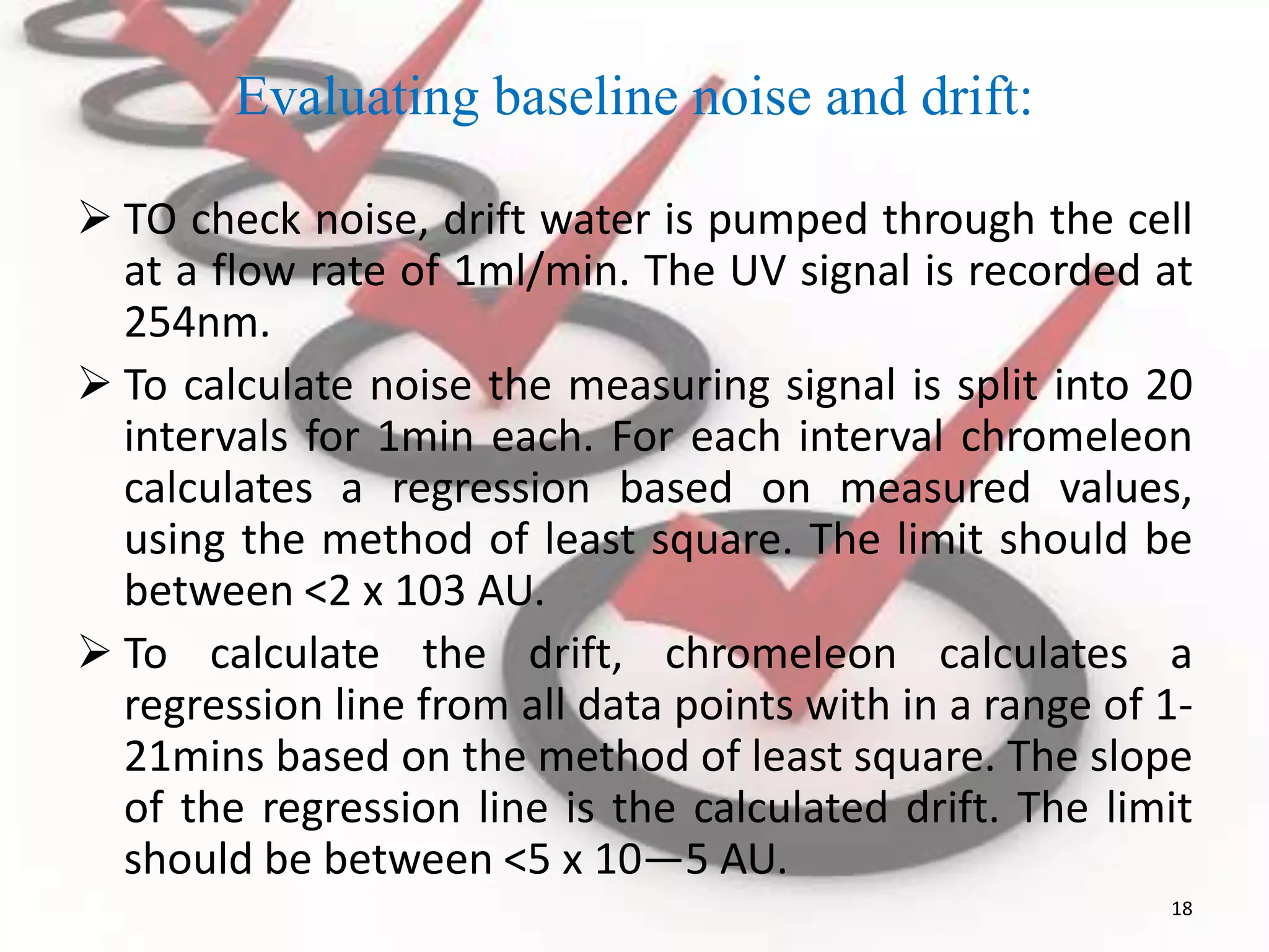 Evaluating baseline noise and drift:
 TO check noise, drift water is pumped through the cell
at a flow rate of 1ml/min. The UV signal is recorded at
254nm.
 To calculate noise the measuring signal is split into 20
intervals for 1min each. For each interval chromeleon
calculates a regression based on measured values,
using the method of least square. The limit should be
between <2 x 103 AU.
 To calculate the drift, chromeleon calculates a
regression line from all data points with in a range of 1-
21mins based on the method of least square. The slope
of the regression line is the calculated drift. The limit
should be between <5 x 10—5 AU.
18
 