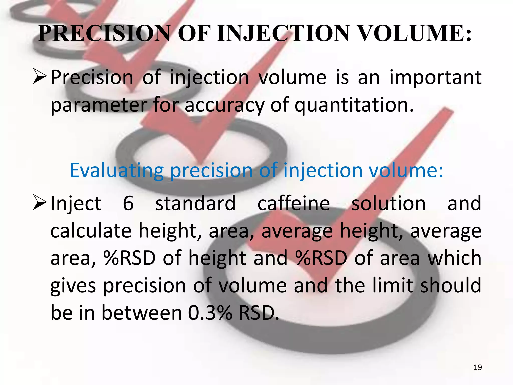 PRECISION OF INJECTION VOLUME:
Precision of injection volume is an important
parameter for accuracy of quantitation.
Evaluating precision of injection volume:
Inject 6 standard caffeine solution and
calculate height, area, average height, average
area, %RSD of height and %RSD of area which
gives precision of volume and the limit should
be in between 0.3% RSD.
19
 