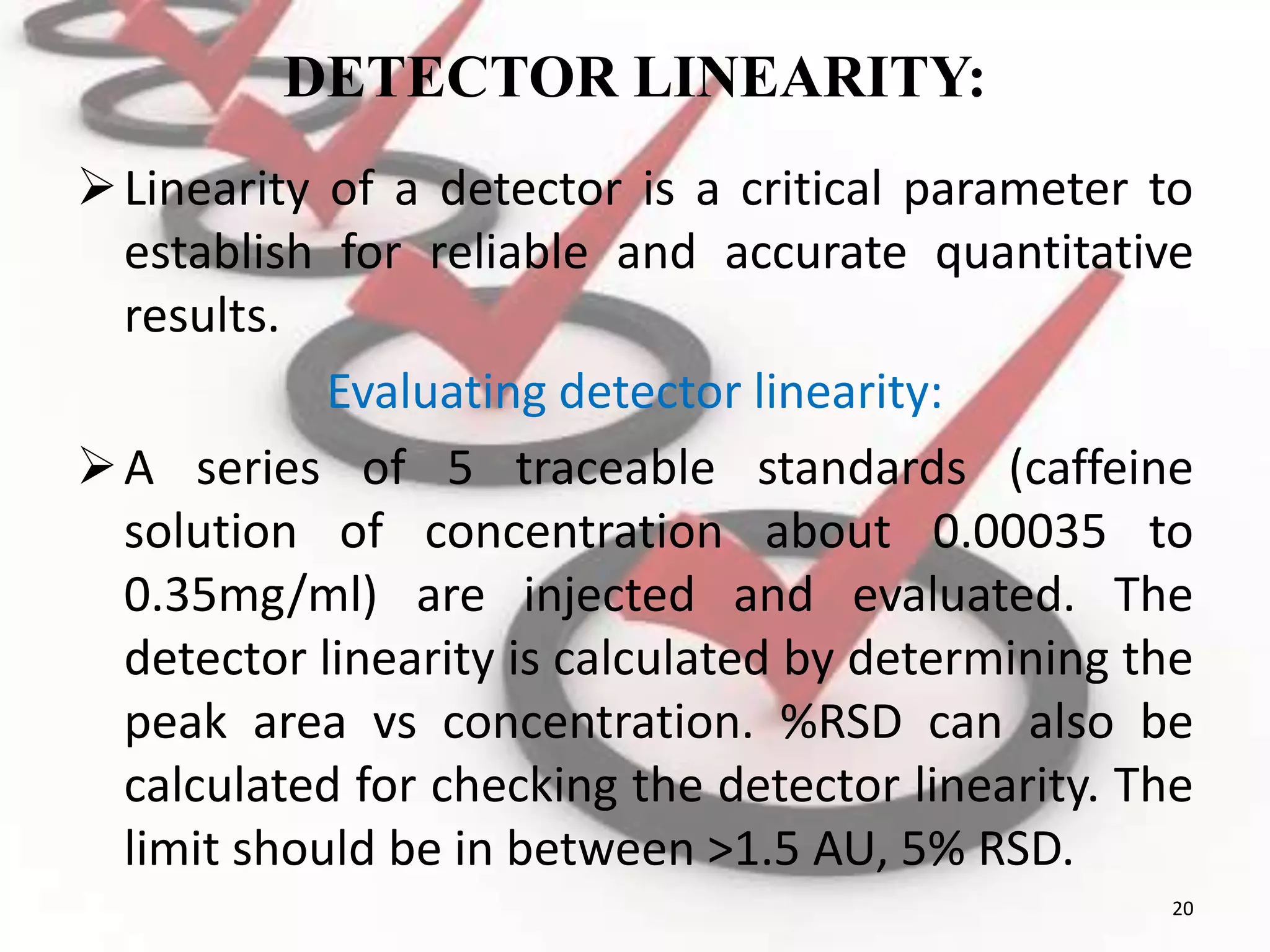 DETECTOR LINEARITY:
Linearity of a detector is a critical parameter to
establish for reliable and accurate quantitative
results.
Evaluating detector linearity:
A series of 5 traceable standards (caffeine
solution of concentration about 0.00035 to
0.35mg/ml) are injected and evaluated. The
detector linearity is calculated by determining the
peak area vs concentration. %RSD can also be
calculated for checking the detector linearity. The
limit should be in between >1.5 AU, 5% RSD.
20
 