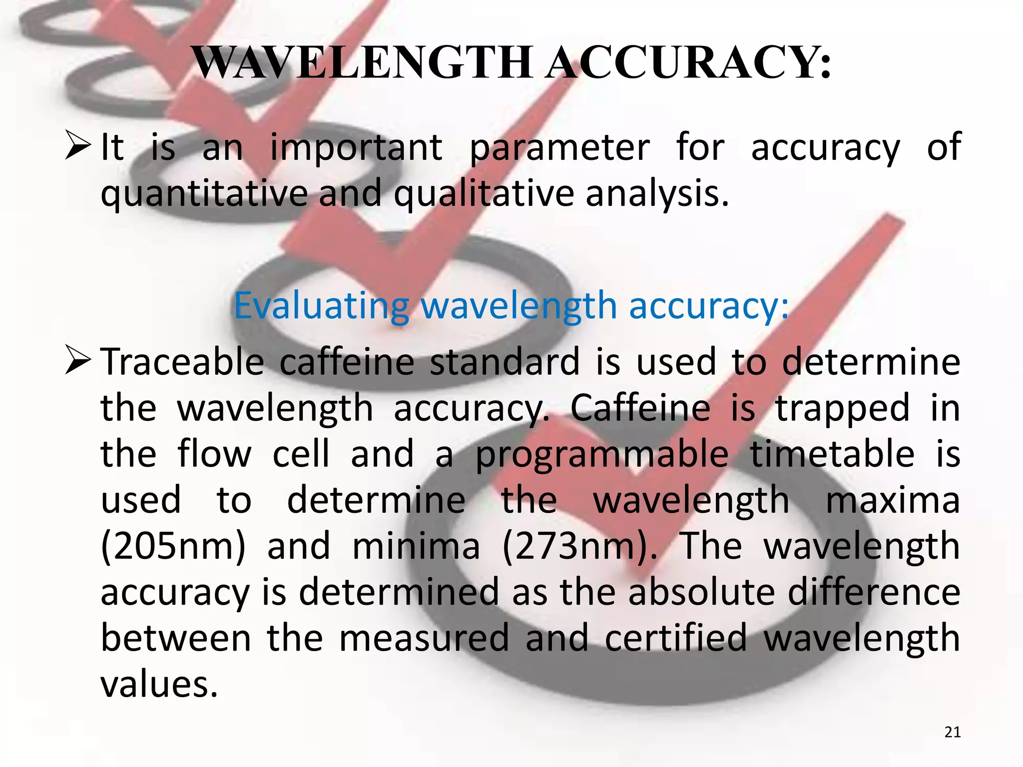 WAVELENGTH ACCURACY:
It is an important parameter for accuracy of
quantitative and qualitative analysis.
Evaluating wavelength accuracy:
Traceable caffeine standard is used to determine
the wavelength accuracy. Caffeine is trapped in
the flow cell and a programmable timetable is
used to determine the wavelength maxima
(205nm) and minima (273nm). The wavelength
accuracy is determined as the absolute difference
between the measured and certified wavelength
values.
21
 